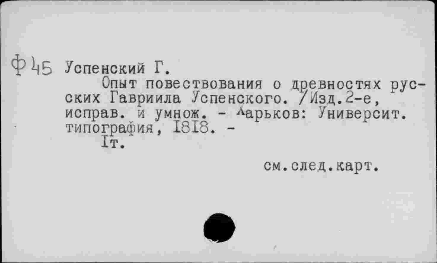 ﻿Успенский Г.
Опыт повествования о древностях рус ских Гавриила Успенского. /Йзд.2-е, исправ. и умнож. - Ларьков: Университ. типография, 1818. -
1т.
см.след.карт.